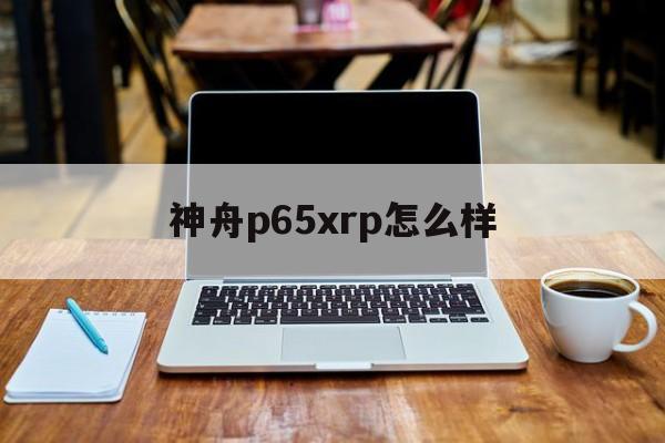 神舟p65xrp怎么样(神舟p65xrp为什么便宜)